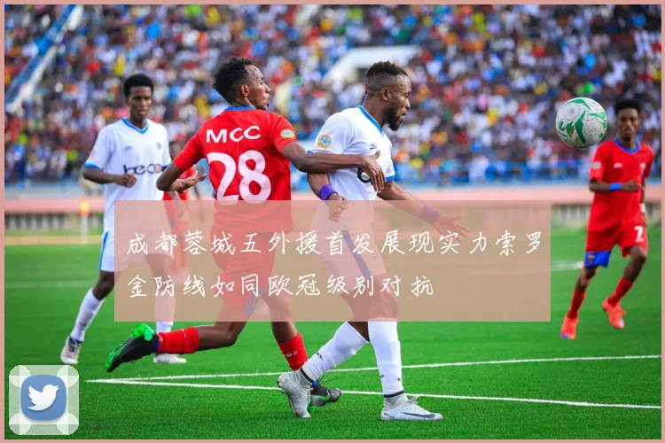 成都蓉城五外援首发展现实力索罗金防线如同欧冠级别对抗
