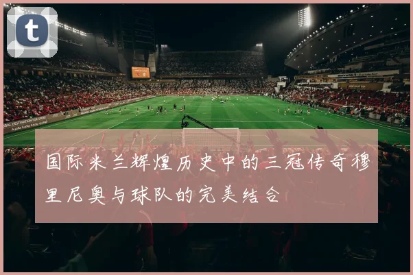 国际米兰辉煌历史中的三冠传奇穆里尼奥与球队的完美结合