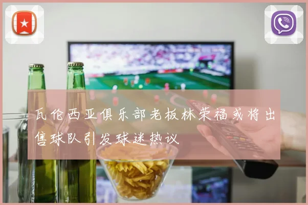 瓦伦西亚俱乐部老板林荣福或将出售球队引发球迷热议