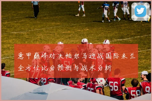 意甲巅峰对决帕尔马迎战国际米兰全方位比分预测与战术分析