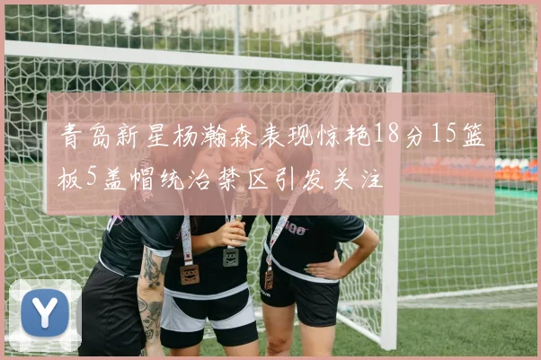 青岛新星杨瀚森表现惊艳18分15篮板5盖帽统治禁区引发关注