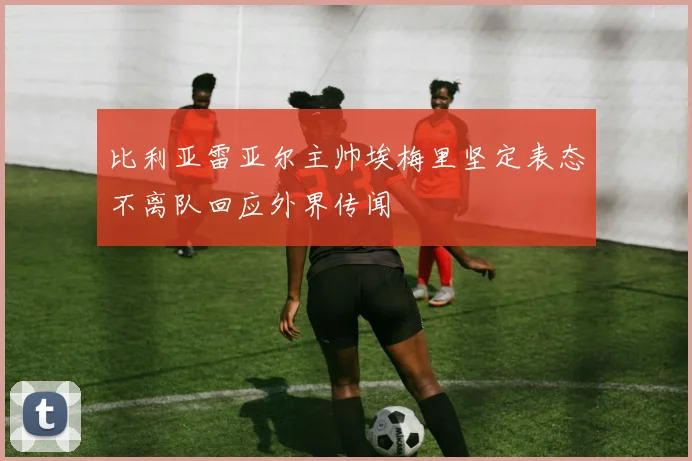 比利亚雷亚尔主帅埃梅里坚定表态不离队回应外界传闻