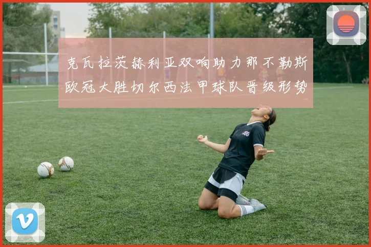 克瓦拉茨赫利亚双响助力那不勒斯欧冠大胜切尔西法甲球队晋级形势大好