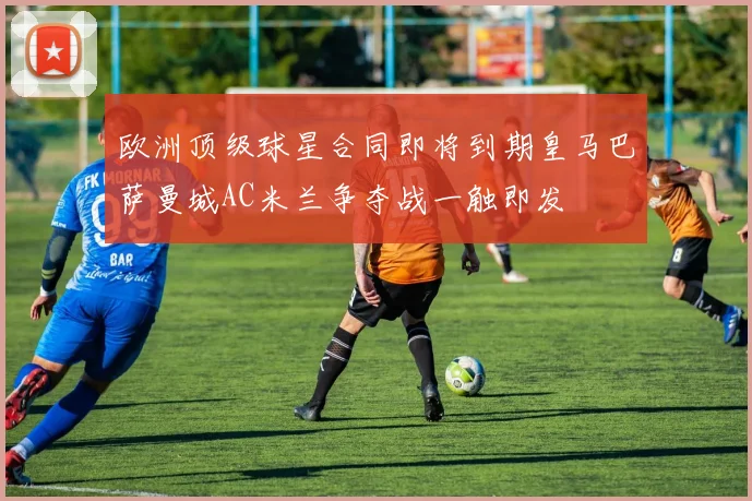 欧洲顶级球星合同即将到期皇马巴萨曼城AC米兰争夺战一触即发